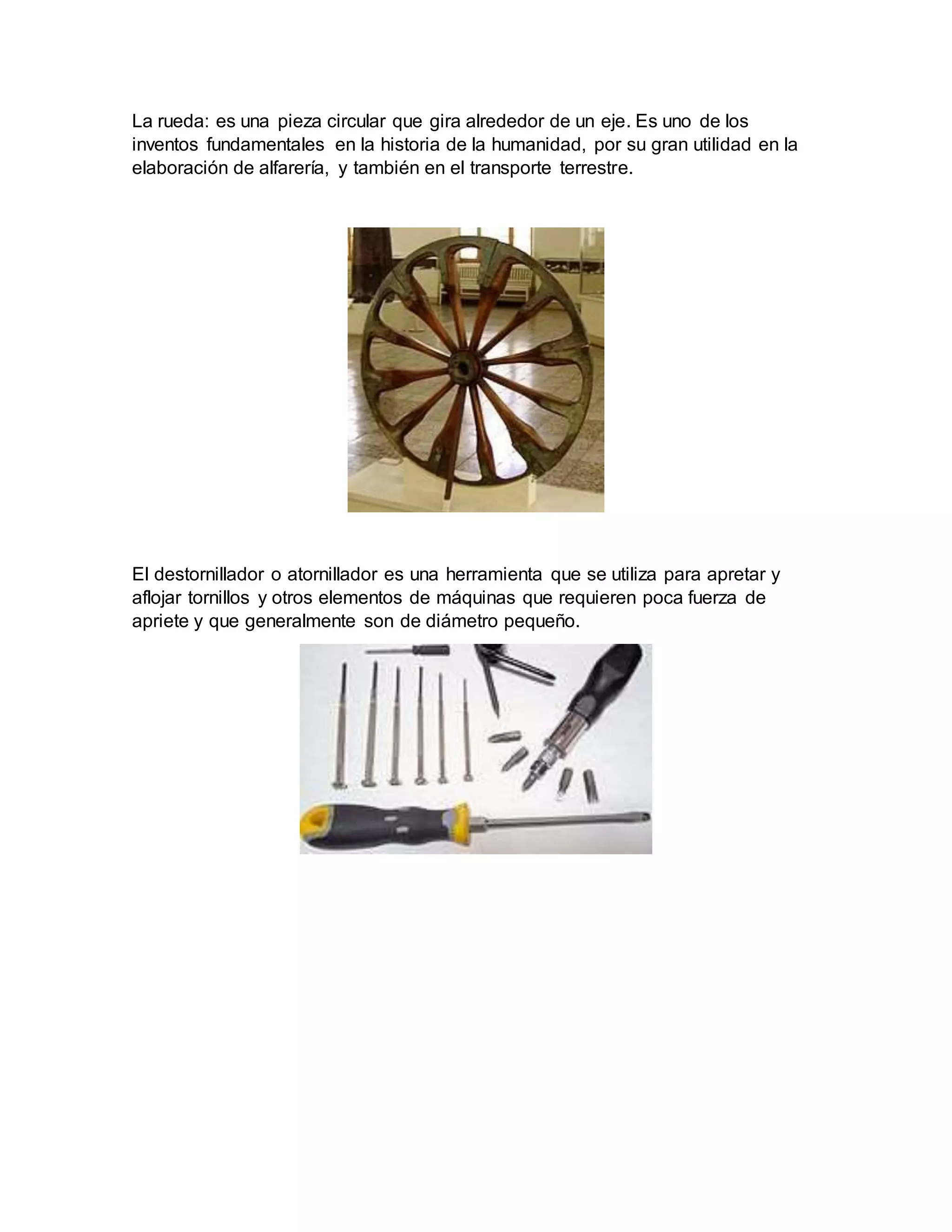 La rueda: es una pieza circular que gira alrededor de un eje. Es uno de los
inventos fundamentales en la historia de la humanidad, por su gran utilidad en la
elaboración de alfarería, y también en el transporte terrestre.
El destornillador o atornillador es una herramienta que se utiliza para apretar y
aflojar tornillos y otros elementos de máquinas que requieren poca fuerza de
apriete y que generalmente son de diámetro pequeño.