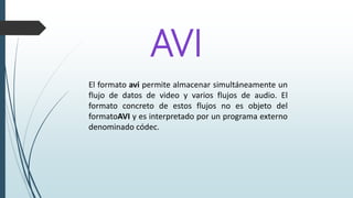 AVI
El formato avi permite almacenar simultáneamente un
flujo de datos de video y varios flujos de audio. El
formato concreto de estos flujos no es objeto del
formatoAVI y es interpretado por un programa externo
denominado códec.
 