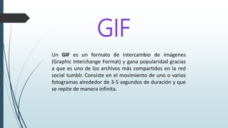 GIF
Un GIF es un formato de intercambio de imágenes
(Graphic Interchange Format) y gana popularidad gracias
a que es uno de los archivos más compartidos en la red
social tumblr. Consiste en el movimiento de uno o varios
fotogramas alrededor de 3-5 segundos de duración y que
se repite de manera infinita.
 
