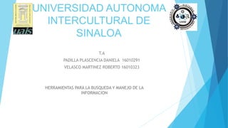 UNIVERSIDAD AUTONOMA
INTERCULTURAL DE
SINALOA
T.A
PADILLA PLASCENCIA DANIELA 16010291
VELASCO MARTINEZ ROBERTO 16010323
HERRAMIENTAS PARA LA BUSQUEDA Y MANEJO DE LA
INFORMACION
 