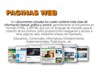 PAGINAS WEB
Son documentos virtuales los cuales contiene toda clase de
información textual, gráfica y sonora, generalmente se encuentran en
formato HTML, o XHTML que son un lenguaje de mercado para la
creación de los mismos, estos proporcionan navegación y acceso a
otras páginas web, mediante enlaces de hipertexto.
Educativos, Comerciales, Informativas, Entretenimiento,
Gubernamentales, Publicitarios, etc.
 