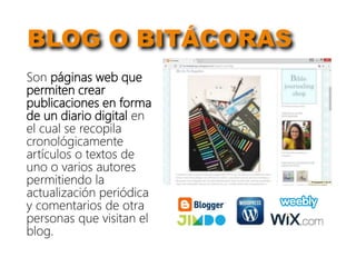 BLOG O BITÁCORAS
Son páginas web que
permiten crear
publicaciones en forma
de un diario digital en
el cual se recopila
cronológicamente
artículos o textos de
uno o varios autores
permitiendo la
actualización periódica
y comentarios de otra
personas que visitan el
blog.
 