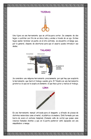 TIJERAS
Una tijera es una herramienta que se utiliza para cortar. Se compone de dos
hojas o cuchillas con filo de un único lado y unidas a través de un eje. Dichas
hojas suelen terminar en punta; en el otro extremo, se encuentra el mango que,
por lo general, dispone de aberturas para que el usuario pueda introducir sus
dedos.
TALADRO
Se considera una máquina-herramienta precisamente por qué hay que acoplarle
la herramienta que hará el trabajo cuando gira. El Taladro es una herramienta
giratoria a la que se le acopla un elemento al que hace girar y realiza el trabajo.
LIMA
Es una herramienta manual utilizada para el desgaste y afinado de piezas de
distintos materiales como el metal, el plástico o la madera. Está formada por una
barra de acero al carbono templado (llamada caña de corte) que posee unas
ranuras llamadas dientes y que en la parte posterior está equipada con una
empuñadura o mango.
 