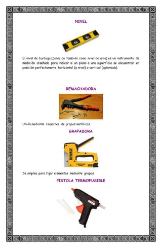 NIVEL
El nivel de burbuja (conocido también como nivel de aire) es un instrumento de
medición diseñado para indicar si un plano o una superficie se encuentran en
posición perfectamente horizontal (a nivel) o vertical (aplomado).
REMACHADORA
Unión mediante remaches de grapas metálicas.
GRAPADORA
Se emplea para fijar elementos mediante grapas.
PISTOLA TERMOFUSIBLE
 
