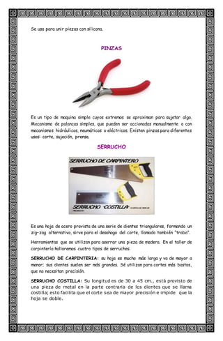 Se usa para unir piezas con silicona.
PINZAS
Es un tipo de maquina simple cuyos extremos se aproximan para sujetar algo.
Mecanismo de palancas simples, que pueden ser accionadas manualmente o con
mecanismos hidráulicos, neumáticos o eléctricos. Existen pinzas para diferentes
usos: corte, sujeción, prensa.
SERRUCHO
Es una hoja de acero provista de una serie de dientes triangulares, formando un
zig–zag alternativo, sirve para el desahogo del corte, llamado también “traba”.
Herramientas que se utilizan para aserrar una pieza de madera. En el taller de
carpintería hallaremos cuatro tipos de serruchos:
SERRUCHO DE CARPINTERIA: su hoja es mucho más larga y va de mayor a
menor; sus dientes suelen ser más grandes. Sé utilizan para cortes más bastos,
que no necesitan precisión.
SERRUCHO COSTILLA: Su longitud es de 30 a 45 cm., está provisto de
una pieza de metal en la parte contraria de los dientes que se llama
costilla; esto facilita que el corte sea de mayor precisión e impide que la
hoja se doble.
 