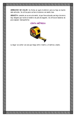 SERRUCHO DE CALAR: Su forma es igual al anterior pero su hoja es mucho
más estrecha. Se utiliza para cortes circulares o en media luna.
SEGUETA: consiste en un arco de metal, el que lleva colocada una hoja de sierra
muy delgada que recibe el nombre de pelo de segueta. Se utiliza en maderas de
poco espesor (marquetería).
CINTA MÉTRICA
Lo mejor es contar con una que tenga entre 1 metro y 2 metros y medio.
 