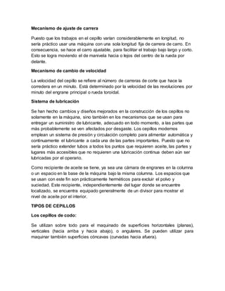 Mecanismo de ajuste de carrera
Puesto que los trabajos en el cepillo varían considerablemente en longitud, no
sería práctico usar una máquina con una sola longitud fija de carrera de carro. En
consecuencia, se hace el carro ajustable, para facilitar el trabajo bajo largo y corto.
Esto se logra moviendo el de manivela hacia o lejos del centro de la rueda por
delante.
Mecanismo de cambio de velocidad
La velocidad del cepillo se refiere al número de carreras de corte que hace la
corredera en un minuto. Está determinado por la velocidad de las revoluciones por
minuto del engrane principal o rueda toroidal.
Sistema de lubricación
Se han hecho cambios y diseños mejorados en la construcción de los cepillos no
solamente en la máquina, sino también en los mecanismos que se usan para
entregar un suministro de lubricante, adecuado en todo momento, a las partes que
más probablemente se ven afectados por desgaste. Los cepillos modernos
emplean un sistema de presión y circulación completo para alimentar automática y
continuamente el lubricante a cada una de las partes importantes. Puesto que no
sería práctico extender tubos a todos los puntos que requieren aceite, las partes y
lugares más accesibles que no requieren una lubricación continua deben aún ser
lubricadas por el operario.
Como recipiente de aceite se tiene, ya sea una cámara de engranes en la columna
o un espacio en la base de la máquina bajo la misma columna. Los espacios que
se usan con este fin son prácticamente herméticos para excluir el polvo y
suciedad. Este recipiente, independientemente del lugar donde se encuentre
localizado, se encuentra equipado generalmente de un divisor para mostrar el
nivel de aceite por el interior.
TIPOS DE CEPILLOS
Los cepillos de codo:
Se utilizan sobre todo para el maquinado de superficies horizontales (planas),
verticales (hacia arriba y hacia abajo), o angulares. Se pueden utilizar para
maquinar también superficies cóncavas (curvadas hacia afuera).
 