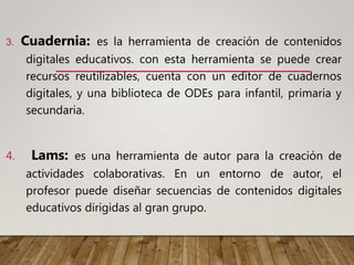 3. Cuadernia: es la herramienta de creación de contenidos
digitales educativos. con esta herramienta se puede crear
recursos reutilizables, cuenta con un editor de cuadernos
digitales, y una biblioteca de ODEs para infantil, primaria y
secundaria.
4. Lams: es una herramienta de autor para la creación de
actividades colaborativas. En un entorno de autor, el
profesor puede diseñar secuencias de contenidos digitales
educativos dirigidas al gran grupo.
 