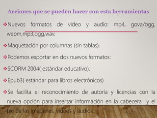 Nuevos formatos de video y audio: mp4, gova/ogg,
webm,mp3,ogg,wav.
Maquetación por columnas (sin tablas).
Podemos exportar en dos nuevos formatos:
SCORM 2004( estándar educativo).
Epub3( estándar para libros electrónicos)
Se facilita el reconocimiento de autoría y licencias con la
nueva opción para insertar información en la cabecera y el
pie de las imágenes, videos y audios.
 