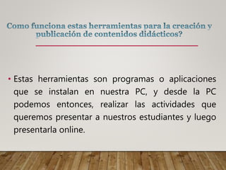 • Estas herramientas son programas o aplicaciones
que se instalan en nuestra PC, y desde la PC
podemos entonces, realizar las actividades que
queremos presentar a nuestros estudiantes y luego
presentarla online.
 