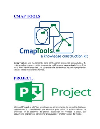 CMAP TOOLS
CmapTools es una herramienta para confeccionar esquemas conceptuales. El
objetivo del programa consiste en presentar gráficamente conceptos teóricos. Este
fin lo lleva a cabo mediante una completa lista de recursos visuales que permiten
vincular ideas de diferentes formas.
PROJECT.
Microsoft Project (o MSP) es un software de administración de proyectos diseñado,
desarrollado y comercializado por Microsoft para asistir a administradores de
proyectos en el desarrollo de planes, asignación de recursos a tareas, dar
seguimiento al progreso, administrar presupuesto y analizar cargas de trabajo.
 