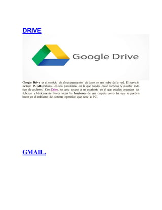 DRIVE
Google Drive es el servicio de almacenamiento de datos en una nube de la red. El servicio
incluye 15 GB gratuitos en una plataforma en la que puedes crear carpetas y guardar todo
tipo de archivos. Con Drive, se tiene acceso a un escritorio en el que puedes organizar tus
ficheros y básicamente hacer todas las funciones de una carpeta como las que se pueden
hacer en el ambiente del sistema operativo que tiene la PC.
GMAIL.
 