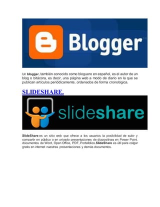 Un blogger, también conocido como bloguero en español, es el autor de un
blog o bitácora, es decir, una página web a modo de diario en la que se
publican artículos periódicamente, ordenados de forma cronológica.
SLIDESHARE.
SlideShare es un sitio web que ofrece a los usuarios la posibilidad de subir y
compartir en público o en privado presentaciones de diapositivas en Power Point,
documentos de Word, Open Office, PDF, Portafolios.SlideShare es útil para colgar
gratis en internet nuestras presentaciones y demás documentos.
 