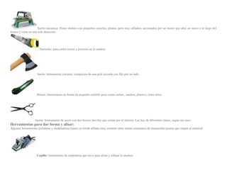 Sierra mecanica: Posee dientes con pequeños cinceles, planos, pero muy afilados, accionados por un motor que abre un surco a lo largo del
tronco y corta en una sola direccion.
Serrucho: para cortes rectos y precisos en la madera
hacha: herramienta cortante, compuesta de una pala acerada con filo por un lado.
Bisturi: Instrumento en forma de pequeño cuchillo para cortar carton , madera, plastico, entre otros.
tijeras: Instrumento de acero con dos brazos moviles que cortan por el interior. Las hay de diferentes clases, segun sus usos.
Herramientas para dar forma y alisar:
Algunas herramientas pulidoras y modeladoras tienen un borde afilado muy cortante otras tienen centenares de minusculas puntas que raspan el material.
Cepillo: Instrumento de carpinteria que sirve para alisar y rebajar la madera.
 