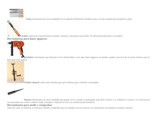 Lima: Instrumento de acero templado con la superficie finamente estriada en una o en dos sentidos para desgastar y pulir.
Escoplo: especie de cincel de hierro acerado, estrecho y mas grueso que ancho. Se utiliza para dar forma a la madera.
Herramientas para hacer agujeros:
Taladro: herramienta que funciona con la electricidad y sirve para hacer agujeros en paredes, madera, provisto de un motor electrico que lo
hace girar muy deprisa.
Taladro manual: suele tener marchas para que la barrera gire a distintas velocidades.
Punzon: Instrumento de acero templado que puede servir, cuando es puntiagudo para abrir orificios y es cilindrico o conico y en convinacion
con una matriz pra cortar o embutir chapa, estampar o matrizar en frio o en caliente piezas metalicas.
Herramientas para medir y comprobar
Antes de cortar un material, es necesario medirlo, comprobar que sus medidas son las correcta, los instrumentos de medidas te ayudan a hacerlo.
 