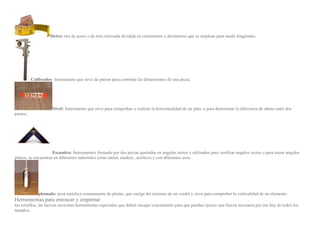 Metro: tira de acero o de tela reforzada dividida en centimetros y decimetros que se emplean para medir longitudes.
Calibrador: Instrumento que sirve de patron para controlar las dimensiones de una pieza.
Nivel: Instrumento que sirve para comprobar o realizar la horizontalidad de un plan, o para determinar la diferencia de altura entre dos
puntos.
Escuadra: Instrumentos formado por dos piezas ajustadas en angulos rectos y utilizados para verificar angulos rectos o para trazar angulos
planos, se encuentran en diferentes materiales como metal, madera , acrilicos y con diferentes usos.
plomada: pesa metalica comunmente de plomo, que cuelga del extremo de un cordel y sirve para comprobar la verticalidad de un elemento.
Herramientas para enroscar y empernar
los tornillos, las tuercas necesitan herramientas especiales que deben encajar exactamente para que puedan ejercer una fuerza necesaria por eso hay de todos los
tamaños.
 