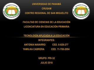 UNIVERSIDAD DE PANAMÁ
CRUSAM
CENTRO REGIONAL DE SAN MIGUELITO
FACULTAD DE CIENCIAS DE LA EDUCACIÓN
LICENCIATURA EN EDUCACIÓN PRIMARIA
TECNOLOGÍA APLICADA A LA EDUCACIÓN
INTEGRANTES:
ANTONIA NAVARRO CED. 8-828-277
YAMILKA CABRERA CED. 11-700-2094
GRUPO: PRI-32
JULIO 2018
 