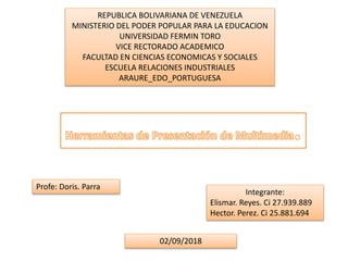 REPUBLICA BOLIVARIANA DE VENEZUELA
MINISTERIO DEL PODER POPULAR PARA LA EDUCACION
UNIVERSIDAD FERMIN TORO
VICE RECTORADO ACADEMICO
FACULTAD EN CIENCIAS ECONOMICAS Y SOCIALES
ESCUELA RELACIONES INDUSTRIALES
ARAURE_EDO_PORTUGUESA
Profe: Doris. Parra
Integrante:
Elismar. Reyes. Ci 27.939.889
Hector. Perez. Ci 25.881.694
02/09/2018
 