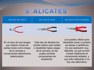 ALICATES DE CORTE ALICATES PLANOS ALICATES PUNTA ACODADA
En el caso de que tengas
que realizar cortes de
partes duras como chapa
de la carcasa o
componentes electrónicos
deteriorados.
Este tipo de alicates los
podrás utilizar para doblar
o desdoblar tapas ciegas
de la carcasa, en las
cuales pondrás
componentes de
ampliación.
Los puedes utilizar para
desdoblar pines o jumpers
de placas o periféricos.
Es una operación muy
delicada, ya que es fácil
romper totalmente el
componente doblado, y
que sólo realizarás si no
hay otra alternativa.
 
