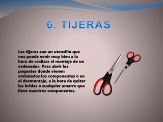 Las tijeras son un utensilio que
nos puede venir muy bien a la
hora de realizar el montaje de un
ordenador. Para abrir los
paquetes donde vienen
embalados los componentes o en
el desmontaje, a la hora de quitar
las bridas o cualquier amarre que
lleve nuestros componentes.
 