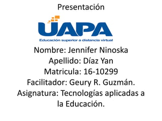 Presentación
Nombre: Jennifer Ninoska
Apellido: Díaz Yan
Matricula: 16-10299
Facilitador: Geury R. Guzmán.
Asignatura: Tecnologías aplicadas a
la Educación.
 