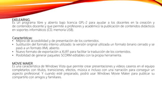 EXELEARNIG.
Es un programa libre y abierto bajo licencia GPL-2 para ayudar a los docentes en la creación y
de contenidos docente y que permite a profesores y académico la publicación de contenidos didácticos
en soportes informáticos (CD, memoria USB).
Características:
• Mejora de accesibilidad y de presentación de los contenidos.
• Sustitución del formato interno utilizado: la versión original utilizada un formato binario cerrado y se
pasó a un formato XML abierto.
• Nuevo formato de exportación a XLIFF para facilitar la traducción de los contenidos.
• Posibilidad de generar paquetes SCORM editables con la propia herramienta.
MOVIE MAKER
Es una característica de Windows Vista que permite crear presentaciones y vídeos caseros en el equipo
completarlos con títulos, transiciones, efectos, música e incluso con una narración para conseguir un
aspecto profesional. Y cuando esté preparado, podrá usar Windows Movie Maker para publicar su
compartirlo con amigos y familiares.
 