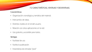 7.2 CARACTERÍSTICAS, VENTAJAS Y DESVENTAJAS.
Características
• Organización cronológica y temática del material.
• Intercambio de ideas.
• Distintos niveles en el rol del usuario.
• Relación con otras aplicaciones en la red.
• Uso gratuito y accesible para todos.
Ventajas
• Facilidad de uso
• Facilita la publicación
• Instantánea de entradas “post”
 