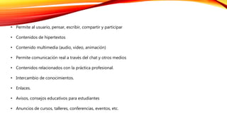 • Permite al usuario, pensar, escribir, compartir y participar
• Contenidos de hipertextos
• Contenido multimedia (audio, video, animación)
• Permite comunicación real a través del chat y otros medios
• Contenidos relacionados con la práctica profesional.
• Intercambio de conocimientos.
• Enlaces.
• Avisos, consejos educativos para estudiantes
• Anuncios de cursos, talleres, conferencias, eventos, etc.
 