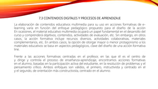 7.3 CONTENIDOS DIGITALES Y PROCESOS DE APRENDIZAJE
La elaboración de contenidos educativos multimedia para su uso en acciones formativas de e-
learning varía en función del enfoque pedagógico propuesto para el diseño de la acción
En ocasiones, el material educativo multimedia ocupará un papel fundamental en el desarrollo del
curso y comprenderá objetivos, contenidos, actividades de evaluación, etc. Sin embargo, en otros
casos, la acción formativa incluye recursos diversos, actividades colaborativas, materiales
complementarios, etc. En ambos casos, la opción de otorgar mayor o menor protagonismo a los
materiales educativos se basa en aspectos pedagógicos, clave del diseño de una acción formativa
line.
Frente a las acciones formativas centradas en el profesor, en las que él es el centro de
y dirige y controla el proceso de enseñanza-aprendizaje, encontramos acciones formativas
en el alumno, basadas en la participación activa del estudiante, en la resolución de problemas y el
pensamiento crítico. Ambos enfoques son válidos, el primero, instructivista y centrado en el
y el segundo, de orientación más constructivista, centrado en el alumno.
 