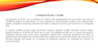 7.4 PAQUETES DE IMS Y SCORM
Los paquetes de Scorm son un bloque de material web empaquetado de una manera que sigue el
SCORM de objetos de aprendizaje. Su icono estándar es: Estos paquetes pueden incluir páginas web,
gráficas, programas Javascript, presentaciones Flash y cualquier otra cosa que funcione en un navegador
web.
El módulo SCORM permite cargar fácilmente cualquier paquete SCORM (Sharable Content Object
Model) estándar y convertirlo en parte de un curso. Los paquetes de IMS son un cuerpo que ayuda a
estándares técnicos para varias cosas, incluyendo material para e-learning (enseñanza en línea). La
especificación del paquete de contenido IMS hace posible que se almacenen bultos de material en un
formato estándar, que puede ser re-utilizado en diferentes sistemas, sin necesidad de convertir el
nuevos formatos.
 