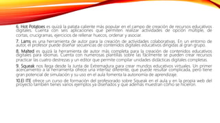6. Hot Potatoes es quizá la patata caliente más popular en el campo de creación de recursos educativos
digitales. Cuenta con seis aplicaciones que permiten realizar actividades de opción múltiple, de
cortas, crucigramas, ejercicios de rellenar huecos, ordenar y asociar.
7. Lams es una herramienta de autor para la creación de actividades colaborativas. En un entorno de
autor, el profesor puede diseñar secuencias de contenidos digitales educativos dirigidas al gran grupo.
8. Malted es quizá la herramienta de autor más completa para la creación de contenidos educativos
digitales para idiomas. Cuenta con numerosas plantillas sobre las fácilmente se pueden crear recursos
practicar las cuatro destrezas y un editor que permite compilar unidades didácticas digitales completas.
9. Squeak nos llega desde la Junta de Extremadura para crear mundos educativos virtuales. Un primer
acercamiento a la herramienta ofrece una interfaz diferente, que puede resultar complicada, pero tiene
gran potencial de simulación y su uso en el aula fomenta la autonomía de aprendizaje.
10.El ITE ofrece un curso de formación del profesorado sobre Squeak en el aula y en la propia web del
proyecto también tienes varios ejemplos ya diseñados y que además muestran cómo se hicieron.
 