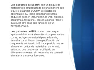 Los paquetes de Scorm: son un bloque de
material web empaquetado de una manera que
sigue el estándar SCORM de objetos de
aprendizaje. Su icono estándar es: Estos
paquetes pueden incluir páginas web, gráficas,
programas JavaScript, presentaciones Flash y
cualquier otra cosa que funcione en un
navegador web.
Los paquetes de IMS: son un cuerpo que
ayuda a definir estándares técnicos para varias
cosas, incluyendo material para e-learning
(enseñanza en línea). La especificación del
paquete de contenido IMS hace posible que se
almacenen bultos de material en un formato
estándar, que puede ser re-utilizado en
diferentes sistemas, sin necesidad de convertir
el material a nuevos formatos.
 