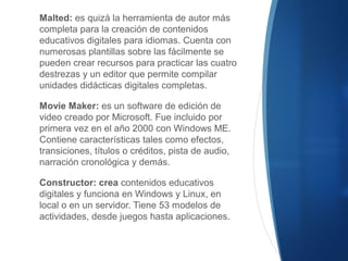 Malted: es quizá la herramienta de autor más
completa para la creación de contenidos
educativos digitales para idiomas. Cuenta con
numerosas plantillas sobre las fácilmente se
pueden crear recursos para practicar las cuatro
destrezas y un editor que permite compilar
unidades didácticas digitales completas.
Movie Maker: es un software de edición de
video creado por Microsoft. Fue incluido por
primera vez en el año 2000 con Windows ME.
Contiene características tales como efectos,
transiciones, títulos o créditos, pista de audio,
narración cronológica y demás.
Constructor: crea contenidos educativos
digitales y funciona en Windows y Linux, en
local o en un servidor. Tiene 53 modelos de
actividades, desde juegos hasta aplicaciones.
 