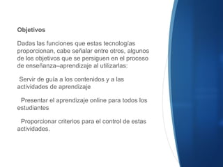 Objetivos
Dadas las funciones que estas tecnologías
proporcionan, cabe señalar entre otros, algunos
de los objetivos que se persiguen en el proceso
de enseñanza–aprendizaje al utilizarlas:
Servir de guía a los contenidos y a las
actividades de aprendizaje
Presentar el aprendizaje online para todos los
estudiantes
Proporcionar criterios para el control de estas
actividades.
 