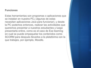 Funciones
Estas herramientas son programas o aplicaciones que
se instalan en nuestra PC,( algunas de estas
necesitan aplicaciones Java para funcionar), y desde
la PC podemos entonces, realizar las actividades que
queremos presentar a nuestros estudiantes y luego
presentarla online, como es el caso de Exe learning
en cual se puede empaquetar los contenidos como
SCORM para después llevarlos a la plataforma con la
que trabajes, por ejemplo, Moodle.
 