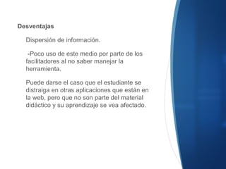 Desventajas
Dispersión de información.
-Poco uso de este medio por parte de los
facilitadores al no saber manejar la
herramienta.
Puede darse el caso que el estudiante se
distraiga en otras aplicaciones que están en
la web, pero que no son parte del material
didáctico y su aprendizaje se vea afectado.
 