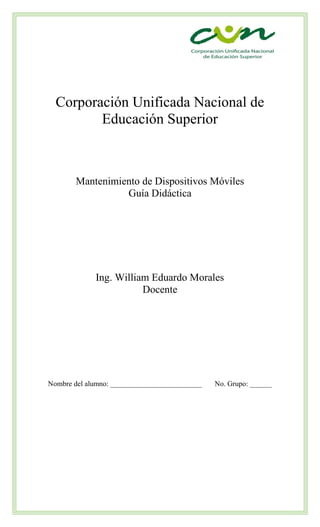 Corporación Unificada Nacional de
Educación Superior
Mantenimiento de Dispositivos Móviles
Guía Didáctica
Ing. William Eduardo Morales
Docente
Nombre del alumno: _________________________ No. Grupo: ______
 