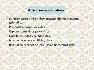 Aplicaciones educativas
• Conocer la geolocalización y localizar diferentes puntos
geográficos.
• Personalizar mapas de rutas.
• Explorar contenidos geográficos.
• Guardar las rutas y compartirlas.
• Insertar los mapas en Webs, blogs…
• Realizar actividades de localización de forma digital.

 
