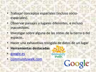 • Trabajar conceptos espaciales (incluso socioespaciales).
• Observar paisajes y lugares diferentes, e incluso
inaccesibles.
• Investigar sobre alguna de las zonas de la tierra o del
espacio..
• Hacer una exhaustiva recogida de datos de un lugar
• Herramientas destacadas
• google.es
• communitywalk.com

 