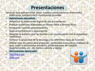 Presentaciones
Servicios web que permiten alojar nuestras presentaciones multimedia,
publicarlas, compartirlas o mantenerlas privadas.
• Aplicaciones educativas
• Simplificar la elaboración digital de una presentación.
• Publicar materiales elaborados en Power Point a formato flash.
• Enriquecer nuestras presentaciones.
• Subir presentaciones y descargarlas.
• Respetar la autoría, citar las fuentes y ser consecuentes con la propiedad
intelectual.
• Conocer la privacidad de la descarga y los diferentes tipos de licencias.
• Utilizar esta vía online para presentar: contenidos curriculares, trabajos de
aula, viajes o excursiones escolares, presentaciones de colegios,
departamentos, etc., de manera sencilla y rápida.
• Herramientas destacadas
• slideshare.net
• slide.com

 