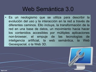 Web Semántica 3.0
• Es un neologismo que se utiliza para describir la
evolución del uso y la interacción en la red a través de
diferentes caminos. Ello incluye, la transformación de la
red en una base de datos, un movimiento hacia hacer
los contenidos accesibles por múltiples aplicaciones
non-browser, el empuje de las tecnologías de
inteligencia artificial, la web semántica, la Web
Geoespacial, o la Web 3D.

 