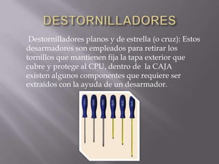 Destornilladores planos y de estrella (o cruz): Estos
desarmadores son empleados para retirar los
tornillos que mantienen fija la tapa exterior que
cubre y protege al CPU, dentro de la CAJA
existen algunos componentes que requiere ser
extraídos con la ayuda de un desarmador.
 