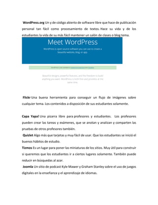 WordPress.org Un y de código abierto de software libre que hace de publicación
personal tan fácil como procesamiento de textos. Hace su vida y de los
estudiantes la vida de su más fácil mantener un salón de clases o blog tema.
Flickr Una buena herramienta para conseguir un flujo de imágenes sobre
cualquier tema. Los contenidos a disposición de sus estudiantes solamente.
Capa Yapa! Una pizarra libre para profesores y estudiantes. Los profesores
pueden crear las tareas y exámenes, que se anotan y analizan y comparten las
pruebas de otros profesores también.
Quizlet Algo más que tarjetas y muy fácil de usar. Que los estudiantes se inició el
buenos hábitos de estudio.
Tizmos Es un lugar para poner las miniaturas de los sitios. Muy útil para construir
si queremos que los estudiantes ir a ciertos lugares solamente. También puede
reducir en búsquedas al azar.
Joomla Un sitio de podcast Kyle Mawer y Graham Stanley sobre el uso de juegos
digitales en la enseñanza y el aprendizaje de idiomas.
 