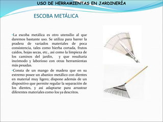 USO DE HERRAMIENTAS EN JARDINERÍA
ESCOBA METÁLICA
•La escoba metálica es otro utensilio al que
daremos bastante uso. Se utiliza para barrer la
pradera de variados materiales de poca
consistencia, tales como hierba cortada, frutos
caídos, hojas secas, etc., así como la limpieza de
los caminos del jardín, y que resultaría
incómodo y laborioso con otras herramientas
más pesadas.
•Consta de un mango de madera que en su
extremo posee un abanico metálico con dientes
en material muy ligero; dispone además de un
dispositivo que permite regular la separación de
los dientes, y así adaptarse para arrastrar
diferentes materiales como los ya descritos.
 