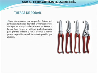 USO DE HERRAMIENTAS EN JARDINERÍA
TIJERAS DE PODAR
•Otras herramientas que no pueden faltar en el
jardín son las tijeras de podar. Dependiendo del
uso que se le vaya a dar pueden ser cortas o
largas. Las cortas se utilizan preferiblemente
para plantas aisladas y ramas de mas o menos
grosor, dependiendo del sistema de presión que
utilicen.
 
