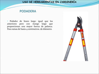 USO DE HERRAMIENTAS EN JARDINERÍA
PODADERA
• Podador de brazo largo: igual que los
anteriores pero con mango largo que
proporcionan una mayor fuerza de palanca.
Para ramas de hasta 4 centímetros. de diámetro.
 
