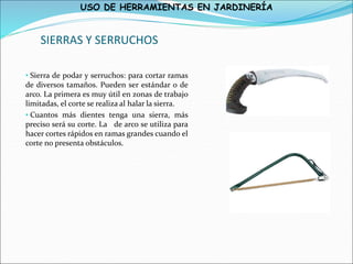 USO DE HERRAMIENTAS EN JARDINERÍA
SIERRAS Y SERRUCHOS
• Sierra de podar y serruchos: para cortar ramas
de diversos tamaños. Pueden ser estándar o de
arco. La primera es muy útil en zonas de trabajo
limitadas, el corte se realiza al halar la sierra.
• Cuantos más dientes tenga una sierra, más
preciso será su corte. La de arco se utiliza para
hacer cortes rápidos en ramas grandes cuando el
corte no presenta obstáculos.
 