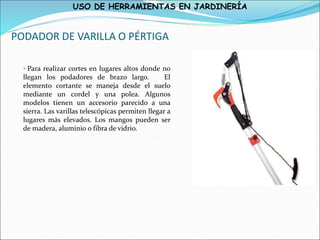 USO DE HERRAMIENTAS EN JARDINERÍA
PODADOR DE VARILLA O PÉRTIGA
• Para realizar cortes en lugares altos donde no
llegan los podadores de brazo largo. El
elemento cortante se maneja desde el suelo
mediante un cordel y una polea. Algunos
modelos tienen un accesorio parecido a una
sierra. Las varillas telescópicas permiten llegar a
lugares más elevados. Los mangos pueden ser
de madera, aluminio o fibra de vidrio.
 
