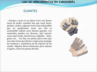 USO DE HERRAMIENTAS EN JARDINERÍA
GUANTES
• Aunque a veces es un placer tocar una buena
tierra de jardín, también hay que tocar barro,
piedras, cardos y algunas otras cosas indeseables
que no quisiéramos tocar, por ello es
aconsejable utilizar unos buenos guantes. Los
materiales pueden ser diversos, piel natural,
cuero, piel vuelta, tela de lona o algodón, látex,
goma, etc. Los hay con puños para evitar que
nos entre tierra por dentro. Largos para proteger
las muñecas y antebrazos de las espinas de los
rosales. Algunos llevan elementos para mejorar
el agarre, como los puntos de hule.
 