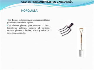 USO DE HERRAMIENTAS EN JARDINERÍA
HORQUILLA
•Con dientes redondos: para acarrear cantidades
grandes de materiales ligeros.
•Con dientes planos: para remover la tierra,
desenterrar cultivos, esparcir el estiércol,
levantar plantas o bulbos, airear y soltar un
suelo muy compacto.
 